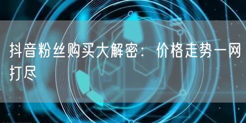 抖音粉丝购买大解密：价格走势一网打尽