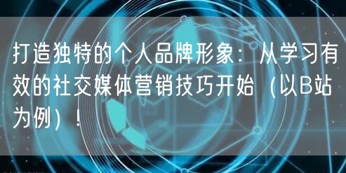 打造独特的个人品牌形象：从学习有效的社交媒体营销技巧开始（以B站为例）!