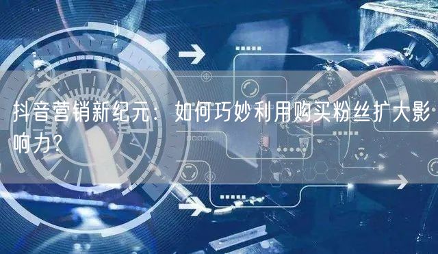 抖音营销新纪元：如何巧妙利用购买粉丝扩大影响力？