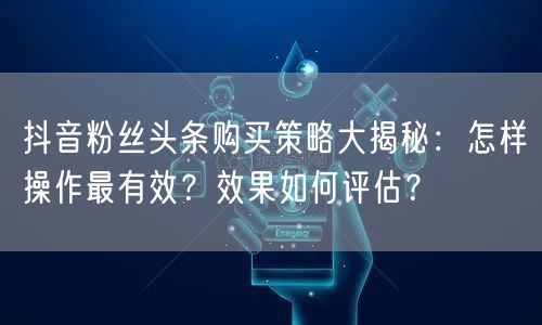 抖音粉丝头条购买策略大揭秘：怎样操作最有效？效果如何评估？