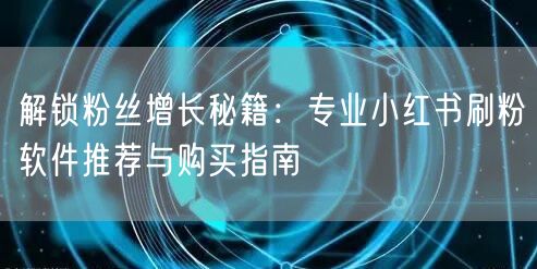 解锁粉丝增长秘籍：专业小红书刷粉软件推荐与购买指南